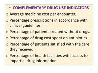 • COMPLEMENTARY DRUG USE INDICATORS
o Average medicine cost per encounter.
o Percentage prescriptions in accordance with
clinical guidelines.
o Percentage of patients treated without drugs.
o Percentage of drug cost spent on antibiotics.
o Percentage of patients satisfied with the care
they received.
o Percentage of health facilities with access to
impartial drug information.
41
 