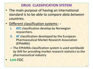 DRUG CLASSIFICATION SYSTEM
• The main purpose of having an international
standard is to be able to compare data between
countries.
• Different classification systems : -
i. ATC classification develop by Norwegian
researchers.
ii. AT classification developed by the European
Pharmaceutical Market Research Association
(EPhMRA)
– The EPhMRA classification system is used worldwide
by IMS for providing market research statistics to the
pharmaceutical industry
• Lmt-FDC
42
 