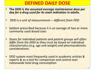 DEFINED DAILY DOSE
• The DDD is the assumed average maintenance dose per
day for a drug used for its main indication in adults.
• DDD is a unit of measurement----different from PDD
• Seldom prescribed because it is an average of two or more
commonly used dosed sizes
• Doses for individual patients and patient groups will often
differ from the DDD as they must be based on individual
characteristics (e.g. age and weight) and pharmacokinetic
considerations.
• DDD system most frequently used in academic articles &
reports & as a tool for comparison and control over
nationwide total drug consumption
43
 