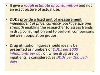 • It give a rough estimate of consumption and not
an exact picture of actual use.
• DDDs provide a fixed unit of measurement
independent of price, currency, package size and
strength enabling the researcher to assess trends
in drug consumption and to perform comparisons
between population groups.
• Drug utilization figures should ideally be
presented as numbers of DDDs per 1000
inhabitants per day or, when drug use by
inpatients is considered, as DDDs per 100 bed-
days.
44
 