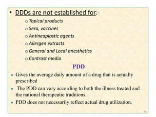 • DDDs are not established for:-
oTopical products
oSera, vaccines
oAntineoplastic agents
oAllergen extracts
oGeneral and Local anesthetics
oContrast media
PDD
● Gives the average daily amount of a drug that is actually
prescribed
● The PDD can vary according to both the illness treated and
the national therapeutic traditions.
● PDD does not necessarily reflect actual drug utilization.
45
 