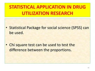 STATISTICAL APPLICATION IN DRUG
UTILIZATION RESEARCH
• Statistical Package for social science (SPSS) can
be used.
• Chi square test can be used to test the
difference between the proportions.
46
 