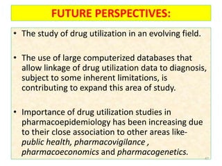 FUTURE PERSPECTIVES:
• The study of drug utilization in an evolving field.
• The use of large computerized databases that
allow linkage of drug utilization data to diagnosis,
subject to some inherent limitations, is
contributing to expand this area of study.
• Importance of drug utilization studies in
pharmacoepidemiology has been increasing due
to their close association to other areas like-
public health, pharmacovigilance ,
pharmacoeconomics and pharmacogenetics.
47
 