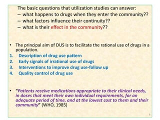 The basic questions that utilization studies can answer:
– what happens to drugs when they enter the community??
– what factors influence their continuity??
– what is their effect in the community??
• The principal aim of DUS is to facilitate the rational use of drugs in a
population.
1. Description of drug use pattern
2. Early signals of irrational use of drugs
3. Interventions to improve drug use-follow up
4. Quality control of drug use
• “Patients receive medications appropriate to their clinical needs,
in doses that meet their own individual requirements, for an
adequate period of time, and at the lowest cost to them and their
community” (WHO, 1985)
6
 