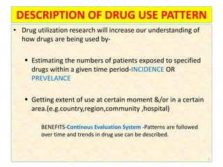 DESCRIPTION OF DRUG USE PATTERN
• Drug utilization research will increase our understanding of
how drugs are being used by-
 Estimating the numbers of patients exposed to specified
drugs within a given time period-INCIDENCE OR
PREVELANCE
 Getting extent of use at certain moment &/or in a certain
area.(e.g.country,region,community ,hospital)
BENEFITS-Continous Evaluation System -Patterns are followed
over time and trends in drug use can be described.
7
 