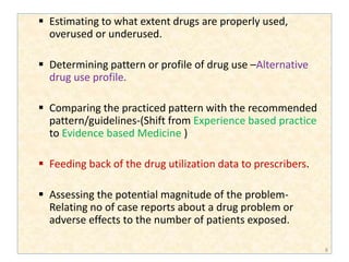  Estimating to what extent drugs are properly used,
overused or underused.
 Determining pattern or profile of drug use –Alternative
drug use profile.
 Comparing the practiced pattern with the recommended
pattern/guidelines-(Shift from Experience based practice
to Evidence based Medicine )
 Feeding back of the drug utilization data to prescribers.
 Assessing the potential magnitude of the problem-
Relating no of case reports about a drug problem or
adverse effects to the number of patients exposed.
8
 
