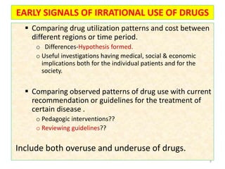 EARLY SIGNALS OF IRRATIONAL USE OF DRUGS
 Comparing drug utilization patterns and cost between
different regions or time period.
o Differences-Hypothesis formed.
o Useful investigations having medical, social & economic
implications both for the individual patients and for the
society.
 Comparing observed patterns of drug use with current
recommendation or guidelines for the treatment of
certain disease .
o Pedagogic interventions??
o Reviewing guidelines??
Include both overuse and underuse of drugs.
9
 