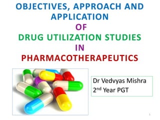 OBJECTIVES, APPROACH AND
APPLICATION
OF
DRUG UTILIZATION STUDIES
IN
PHARMACOTHERAPEUTICS
Dr Vedvyas Mishra
2nd Year PGT
1
 
