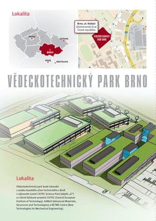 Lokalita
                                                          Brno, ul. Kolejní
                                                         Jihomoravský kraj
                                                          Česká republika

           PRAHA                                                        VĚDECKO
                                                                        VĚDECKOTECHNICK Ý
                                       OSTRAVA
                                                                           PARK BRNO



                           BRNO


                          VÍDEŇ
                                    BRATISLAVA




VĚDECKOTECHNICKÝ PARK BRNO




 Lokalita
 Vědeckotechnický park bude situován
 v areálu Vysokého učení technického v Brně
 v zájmovém území CEITEC Science Park (objekt „G“)
 a v těsné blízkosti projektů CEITEC (Central European
 Institute of Technology), AdMaS (Advanced Materials,
 Structures and Technologies) a NETME Centre (New
 Technologies for Mechanical Engineering).
 