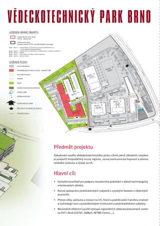 VĚDECKOTECHNICKÝ PARK BRNO




        Předmět projektu
        Vybudování nového vědedeckotechnického parku v Brně, jehož základním smyslem
        je podpořit hospodářský rozvoj regionu, rozvoj konkurenceschopnosti a přenos
        výsledků výzkumu a vývoje na trh.



        Hlavní cíl:
        • Vytvoření prostředí pro podporu inovativního podnikání v oblasti technologicky
          orientovaných záměrů.
        • Rozvoj spolupráce podnikatelských subjektů s vysokými školami a vědeckými
          pracovišti.
        • Přenos vědy, výzkumu a inovací na trh, řízení a podněcování transferu znalostí
          a technologií mezi vysokoškolskými institucemi a podnikatelskými subjekty.
        • Maximálně efektivní využití výstupů regionálních vědeckovýzkumných center
          na VUT v Brně (CEITEC, AdMaS, NETME Centre,...).
 