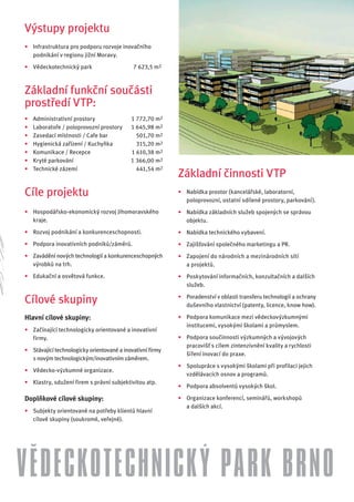 Výstupy projektu
• Infrastruktura pro podporu rozvoje inovačního
  podnikání v regionu jižní Moravy.
• Vědeckotechnický park                     7 623,5 m2



Základní funkční součásti
prostředí VTP:
•   Administrativní prostory               1 772,70 m2
•   Laboratoře / poloprovozní prostory     1 645,98 m2
•   Zasedací místnosti / Cafe bar            501,70 m2
•   Hygienická zařízení / Kuchyňka           315,20 m2
•   Komunikace / Recepce                   1 610,38 m2
•   Kryté parkování                        1 366,00 m2
•   Technické zázemí                         441,54 m2
                                                           Základní činnosti VTP
Cíle projektu                                              • Nabídka prostor (kancelářské, laboratorní,
                                                             poloprovozní, ostatní sdílené prostory, parkování).
• Hospodářsko-ekonomický rozvoj Jihomoravského             • Nabídka základních služeb spojených se správou
  kraje.                                                     objektu.
• Rozvoj podnikání a konkurenceschopnosti.                 • Nabídka technického vybavení.
• Podpora inovativních podniků/záměrů.                     • Zajišťování společného marketingu a PR.
• Zavádění nových technologií a konkurenceschopných        • Zapojení do národních a mezinárodních sítí
  výrobků na trh.                                            a projektů.
• Edukační a osvětová funkce.                              • Poskytování informačních, konzultačních a dalších
                                                             služeb.
                                                           • Poradenství v oblasti transferu technologií a ochrany
Cílové skupiny                                               duševního vlastnictví (patenty, licence, know how).

Hlavní cílové skupiny:                                     • Podpora komunikace mezi vědeckovýzkumnými
                                                             institucemi, vysokými školami a průmyslem.
• Začínající technologicky orientované a inovativní
  firmy.                                                   • Podpora součinnosti výzkumných a vývojových
                                                             pracovišť s cílem zintenzivnění kvality a rychlosti
• Stávající technologicky orientované a inovativní firmy
                                                             šíření inovací do praxe.
  s novým technologickým/inovativním záměrem.
                                                           • Spolupráce s vysokými školami při profilaci jejich
• Vědecko-výzkumné organizace.
                                                             vzdělávacích osnov a programů.
• Klastry, sdužení firem s právní subjektivitou atp.
                                                           • Podpora absolventů vysokých škol.

Doplňkové cílové skupiny:                                  • Organizace konferencí, seminářů, workshopů
                                                             a dalších akcí.
• Subjekty orientované na potřeby klientů hlavní
  cílové skupiny (soukromé, veřejné).




VĚDECKOTECHNICKÝ PARK BRNO
 