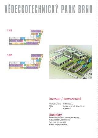 VĚDECKOTECHNICKÝ PARK BRNO
2.NP




3.NP




             Investor / provozovatel
             Obchodní jméno:   VTP Brno,a.s.
             Sídlo:            Heršpická 813/5, Brno 639 00
             IČ:               63483122



             Kontakty
             Krajská hospodářská komora jižní Moravy
             Hešpická 813/5, 639 00 Brno
             Tel.: +420 543 106 090
             e-mail: khkjm@khkjm.cz
 