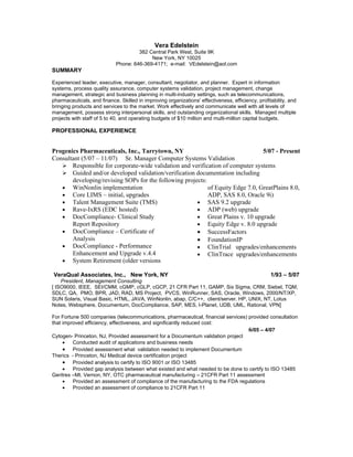 Vera Edelstein
                                      382 Central Park West, Suite 9K
                                           New York, NY 10025
                             Phone: 646-369-4171; e-mail: VEdelstein@aol.com
SUMMARY

Experienced leader, executive, manager, consultant, negotiator, and planner. Expert in information
systems, process quality assurance, computer systems validation, project management, change
management, strategic and business planning in multi-industry settings, such as telecommunications,
pharmaceuticals, and finance. Skilled in improving organizations' effectiveness, efficiency, profitability, and
bringing products and services to the market. Work effectively and communicate well with all levels of
management, possess strong interpersonal skills, and outstanding organizational skills. Managed multiple
projects with staff of 5 to 40, and operating budgets of $10 million and multi-million capital budgets.

PROFESSIONAL EXPERIENCE


Progenics Pharmaceuticals, Inc., Tarrytown, NY                                   5/07 - Present
Consultant (5/07 – 11/07) Sr. Manager Computer Systems Validation
    Responsible for corporate-wide validation and verification of computer systems
    Guided and/or developed validation/verification documentation including
       developing/revising SOPs for the following projects:
   • WinNonlin implementation                               of Equity Edge 7.0, GreatPlains 8.0,
   • Core LIMS – initial, upgrades                          ADP, SAS 8.0, Oracle 9i)
   • Talent Management Suite (TMS)                     • SAS 9.2 upgrade
   • Rave-IxRS (EDC hosted)                            • ADP (web) upgrade
   • DocCompliance- Clinical Study                     • Great Plains v. 10 upgrade
       Report Repository                               • Equity Edge v. 8.0 upgrade
   • DocCompliance – Certificate of                    • SuccessFactors
       Analysis                                        • FoundationIP
   • DocCompliance - Performance                       • ClinTrial upgrades/enhancements
       Enhancement and Upgrade v.4.4                   • ClinTrace upgrades/enhancements
   • System Retirement (older versions

VeraQual Associates, Inc., New York, NY                                                            1/93 – 5/07
    President, Management Consulting
[ ISO9000, IEEE, SEI/CMM, cGMP, cGLP, cGCP, 21 CFR Part 11, GAMP, Six Sigma, CRM, Siebel, TQM,
SDLC, QA, PMO, BPR, JAD, RAD, MS Project, PVCS, WinRunner, SAS, Oracle, Windows, 2000/NT/XP,
SUN Solaris, Visual Basic, HTML, JAVA, WinNonlin, abap, C/C++, client/server. HP, UNIX, NT, Lotus
Notes, Websphere, Documentum, DocCompliance, SAP, MES, I-Planet, UDB, UML, Rational, VPN]

For Fortune 500 companies (telecommunications, pharmaceutical, financial services) provided consultation
that improved efficiency, effectiveness, and significantly reduced cost:
                                                                                   6/05 – 4/07
Cytogen- Princeton, NJ, Provided assessment for a Documentum validation project
     •   Conducted audit of applications and business needs
     • Provided assessment what validation needed to implement Documentum
Therics - Princeton, NJ Medical device certification project
     • Provided analysis to certify to ISO 9001 or ISO 13485
     •   Provided gap analysis between what existed and what needed to be done to certify to ISO 13485
Geritrex –Mt. Vernon, NY, OTC pharmaceutical manufacturing – 21CFR Part 11 assessment
     •   Provided an assessment of compliance of the manufacturing to the FDA regulations
     •   Provided an assessment of compliance to 21CFR Part 11
 