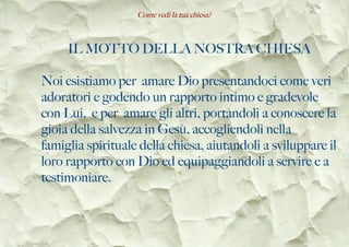 Come vedi la tua chiesa?
IL MOTTO DELLA NOSTRA CHIESA
Noi esistiamo per amare Dio presentandoci come veri
adoratori e godendo un rapporto intimo e gradevole
con Lui, e per amare gli altri, portandoli a conoscere la
gioia della salvezza in Gesù, accogliendoli nella
famiglia spirituale della chiesa, aiutandoli a sviluppare il
loro rapporto con Dio ed equipaggiandoli a servire e a
testimoniare.
 