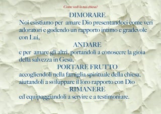 Come vedi la tua chiesa?
DIMORARE
Noi esistiamo per amare Dio presentandoci come veri
adoratori e godendo un rapporto intimo e gradevole
con Lui,
ANDARE
e per amare gli altri, portandoli a conoscere la gioia
della salvezza in Gesù,
PORTARE FRUTTO
accogliendoli nella famiglia spirituale della chiesa,
aiutandoli a sviluppare il loro rapporto con Dio
RIMANERE
ed equipaggiandoli a servire e a testimoniare.
 