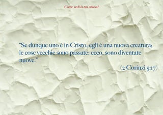 Come vedi la tua chiesa?
“Se dunque uno è in Cristo, egli è una nuova creatura;
le cose vecchie sono passate: ecco, sono diventate
nuove.”
(2 Corinzi 5:17)
 