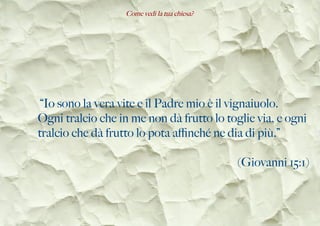 Come vedi la tua chiesa?
“Io sono la vera vite e il Padre mio è il vignaiuolo.
Ogni tralcio che in me non dà frutto lo toglie via, e ogni
tralcio che dà frutto lo pota afnché ne dia di più.”
(Giovanni 15:1)
 