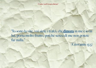 Come vedi la tua chiesa?
“Io sono la vite, voi siete i tralci; chi dimora in me e io in
lui, porta molto frutto, poiché senza di me non potete
far nulla.”
(Giovanni 15:5)
 