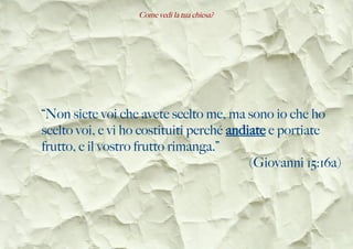 Come vedi la tua chiesa?
“Non siete voi che avete scelto me, ma sono io che ho
scelto voi, e vi ho costituiti perché andiate e portiate
frutto, e il vostro frutto rimanga.”
(Giovanni 15:16a)
 