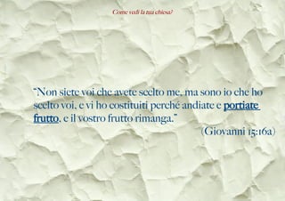 Come vedi la tua chiesa?
“Non siete voi che avete scelto me, ma sono io che ho
scelto voi, e vi ho costituiti perché andiate e portiate
frutto, e il vostro frutto rimanga.”
(Giovanni 15:16a)
 
