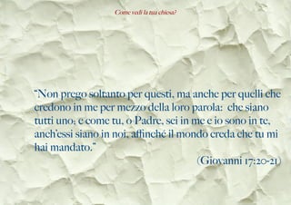 Come vedi la tua chiesa?
“Non prego soltanto per questi, ma anche per quelli che
credono in me per mezzo della loro parola: che siano
tutti uno; e come tu, o Padre, sei in me e io sono in te,
anch’essi siano in noi, afnché il mondo creda che tu mi
hai mandato.”
(Giovanni 17:20-21)
 