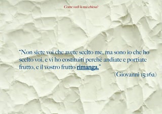 Come vedi la tua chiesa?
“Non siete voi che avete scelto me, ma sono io che ho
scelto voi, e vi ho costituiti perché andiate e portiate
frutto, e il vostro frutto rimanga.”
(Giovanni 15:16a)
 