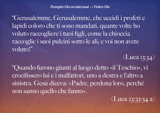 Percepire Dio coi miei sensi – 1 Vedere Dio
“Gerusalemme, Gerusalemme, che uccidi i profeti e
lapidi coloro che ti sono mandati, quante volte ho
voluto raccogliere i tuoi fgli, come la chioccia
raccoglie i suoi pulcini sotto le ali; e voi non avete
voluto!”
(Luca 13:34)
“Quando furono giunti al luogo detto «il Teschio», vi
crocifssero lui e i malfattori, uno a destra e l’altro a
sinistra. Gesù diceva: «Padre, perdona loro, perché
non sanno quello che fanno».
(Luca 23:33-34 a)
 