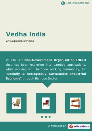 +91-8587097300
A Member of
Vedha India
www.indiamart.com/vedha
VEDHA is a Non-Government Organization (NGO)
that has been exploring into bamboo applications,
while working with bamboo working community, for
"Socially & Ecologically Sustainable Industrial
Economy" through Bamboo Sector.
 