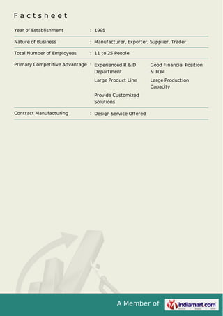 A Member of
F a c t s h e e t
Year of Establishment : 1995
Nature of Business : Manufacturer, Exporter, Supplier, Trader
Total Number of Employees : 11 to 25 People
Primary Competitive Advantage : Experienced R & D
Department
Good Financial Position
& TQM
Large Product Line Large Production
Capacity
Provide Customized
Solutions
Contract Manufacturing : Design Service Offered
 