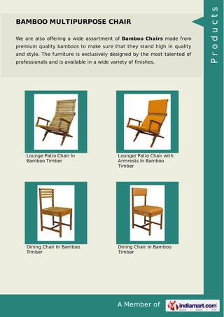 A Member of
BAMBOO MULTIPURPOSE CHAIR
We are also oﬀering a wide assortment of Bamboo Chairs made from
premium quality bamboos to make sure that they stand high in quality
and style. The furniture is exclusively designed by the most talented of
professionals and is available in a wide variety of finishes.
Lounge Patio Chair In
Bamboo Timber
Lounge/ Patio Chair with
Armrests In Bamboo
Timber
Dining Chair In Bamboo
Timber
Dining Chair In Bamboo
Timber
Products
 