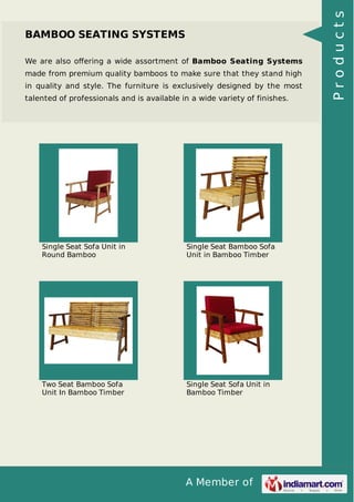 A Member of
BAMBOO SEATING SYSTEMS
We are also oﬀering a wide assortment of Bamboo Seating Systems
made from premium quality bamboos to make sure that they stand high
in quality and style. The furniture is exclusively designed by the most
talented of professionals and is available in a wide variety of finishes.
Single Seat Sofa Unit in
Round Bamboo
Single Seat Bamboo Sofa
Unit in Bamboo Timber
Two Seat Bamboo Sofa
Unit In Bamboo Timber
Single Seat Sofa Unit in
Bamboo Timber
Products
 