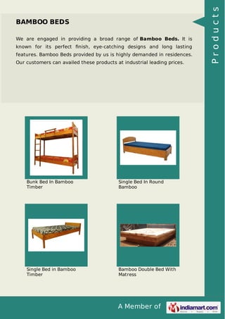 A Member of
BAMBOO BEDS
We are engaged in providing a broad range of Bamboo Beds. It is
known for its perfect ﬁnish, eye-catching designs and long lasting
features. Bamboo Beds provided by us is highly demanded in residences.
Our customers can availed these products at industrial leading prices.
Bunk Bed In Bamboo
Timber
Single Bed In Round
Bamboo
Single Bed in Bamboo
Timber
Bamboo Double Bed With
Matress
Products
 
