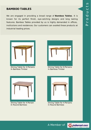 A Member of
BAMBOO TABLES
We are engaged in providing a broad range of Bamboo Tables. It is
known for its perfect ﬁnish, eye-catching designs and long lasting
features. Bamboo Tables provided by us is highly demanded in oﬃces,
institutions and residences. Our customers can availed these products at
industrial leading prices.
Dining Table for 4 Persons
In Bamboo Timber
Dining Table for 6 Persons
in Bamboo Timber
Dining Table for 4 Person
In Round Bamboo
Dining Table for 4 Persons
in Round Bamboo
Products
 