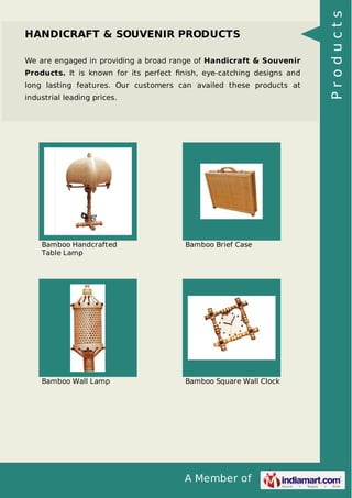 A Member of
HANDICRAFT & SOUVENIR PRODUCTS
We are engaged in providing a broad range of Handicraft & Souvenir
Products. It is known for its perfect ﬁnish, eye-catching designs and
long lasting features. Our customers can availed these products at
industrial leading prices.
Bamboo Handcrafted
Table Lamp
Bamboo Brief Case
Bamboo Wall Lamp Bamboo Square Wall Clock
Products
 