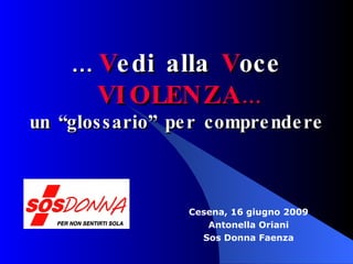Cesena, 16 giugno 2009 Antonella Oriani Sos Donna Faenza …  V edi alla  V oce  VIOLENZA … un “glossario” per comprendere 