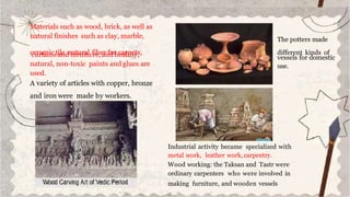 Materials such as wood, brick, as well as
natural finishes such as clay, marble,
c
c
e
u
rr
at
m
aii
n
csta
iln
e,
dn
fa
utr
u
n
ria
tu
l f
rie
b,e
a
r
nfd
or
hc
ea
ar
lp
th
ey
ts
,,
natural, non-toxic paints and glues are
used.
A variety of articles with copper, bronze
and iron were made by workers.
Industrial activity became specialized with
metal work, leather work, carpentry.
Wood working: the Taksan and Tastr were
ordinary carpenters who were involved in
making furniture, and wooden vessels
The potters made
different kinds of
vessels for domestic
use.
 