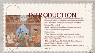 INTRO
VediD
c UCTION
The Vedic civilization is named after the Vedas, the
oldest specimen of Indo-European language and the
most important source of information about the
history of the period.
•Vedic civilization flourished along the Saraswati
River in present-day Haryana and
Punjab, India.
• Then they moved to the Indo-Gangetic plains
•By the 6th century BC. They occupied all of northern
India called Aryavarta.
•This period of 1500 BC. It is divided into the early
600 BC Vedic or Rigedic period
(1500 BC-1000 BC and the Late Vedic period (1000 BC
-600 BC).
 