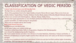 CLASSIFICATION OF VEDIC PERIOD
1. Early Vedic Period (1500-1000 BC) aka Rig Vedic
The Rig Veda was written during this period.
•Most of the population lived in his Sapta Sindhava (Land of Seven Rivers) region. These seven rivers are:
Sindhu (Indus), Vipash (Beas), Vitastha (Jhelam), Parshni (Ravi), Asikuni (Chenab), Shtudri (Satruji), Saraswati.
• There were several such tribal kingdoms - Bharata, Matsas, Yadus, Purus.
Women had equal opportunities as men for their spiritual & intellectual development They could attend the
popular assemblies, no child marriage & sati practice
There were no temples and no idol worship
Later Vedic Period (1000-600
Existed between 1000 BCE to 600
All the other Vedas were written in this age.
Population shifted from Indus Valley to Ganga plains. Kingdoms like Mahajanapadas
were formed by amalgamating smaller kingdoms.
The Varna system became prevalent -four divisions of society Brahmins, Kshatriyas, Vaisyas and Sudras. A
Brahmin and Kshatriyas occupied a higher position than others & many sub-castes on the basis of occupation
emerged.
Women were considered inferior and subordinate to men non and also lost their political rights of attending
assemblies. Child marriages became common.
 