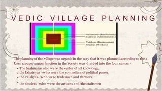 V E D I C V I L L A G E P L A N N I N G
The planning of the village was organic in the way that it was planned according to the a
User groups/varnas function in the Society was divided into the four vamas -
The brahmans who were the center of all knowldege,
the kshatriyas -who were the controllers of political power,
the vaishyas- who were tradesmen and farmers
the shudras -who were the artisans and the craftsmen
 
