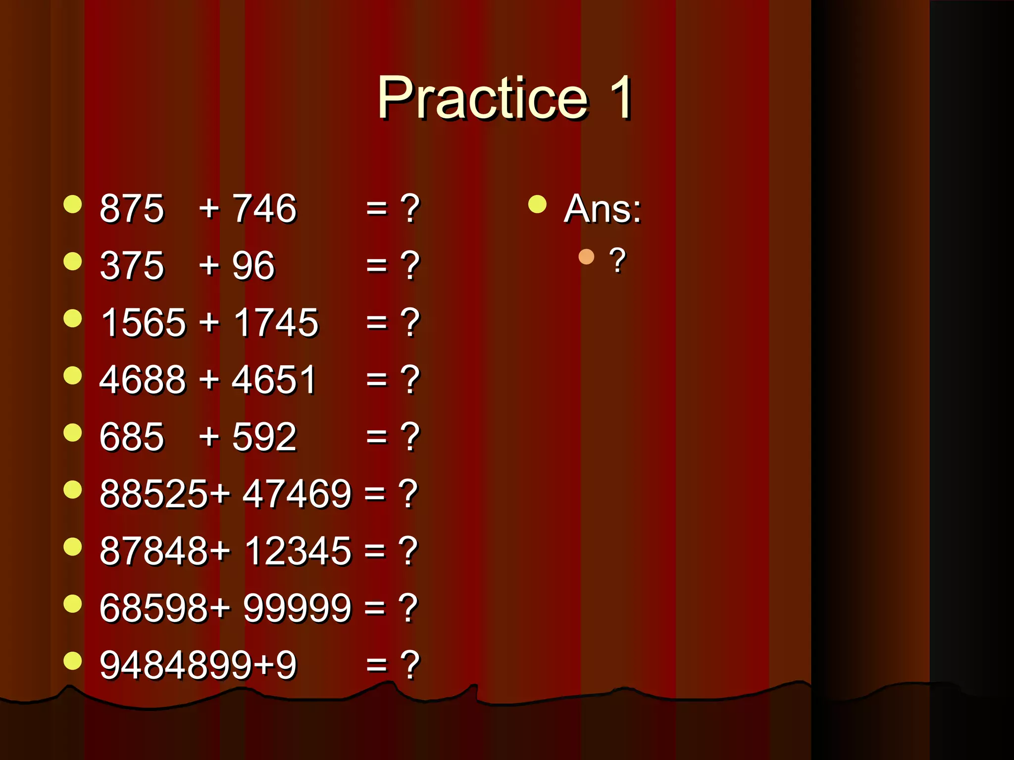 Practice 1Practice 1
 875 + 746875 + 746 = ?= ?
 375 + 96375 + 96 = ?= ?
 1565 + 17451565 + 1745 = ?= ?
 4688 + 46514688 + 4651 = ?= ?
 685 + 592685 + 592 = ?= ?
 88525+ 47469 = ?88525+ 47469 = ?
 87848+ 12345 = ?87848+ 12345 = ?
 68598+ 99999 = ?68598+ 99999 = ?
 9484899+99484899+9 = ?= ?
 Ans:Ans:
 ??
 