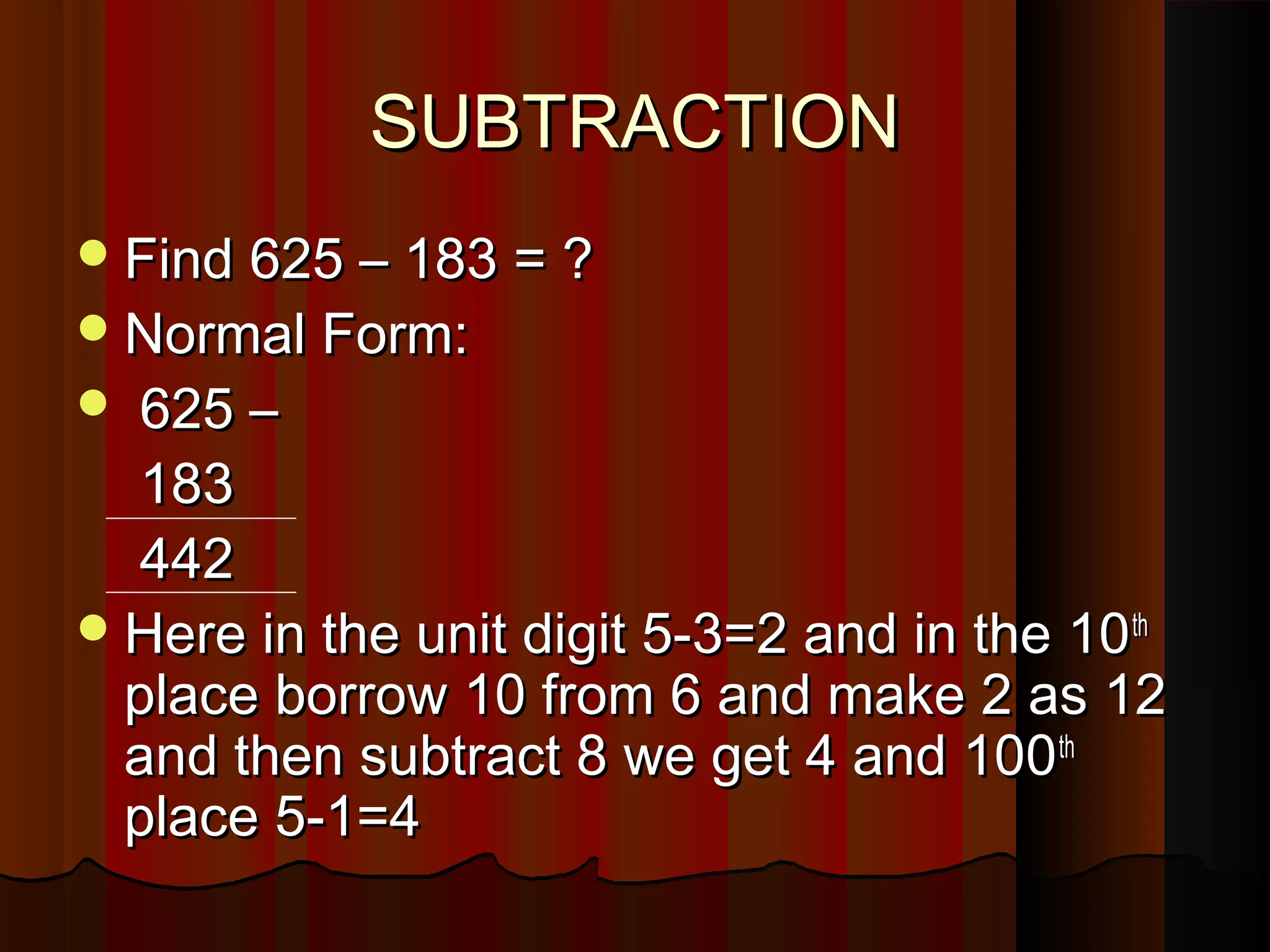 SUBTRACTIONSUBTRACTION
Find 625 – 183 = ?Find 625 – 183 = ?
Normal Form:Normal Form:
 625 –625 –
183183
442442
Here in the unit digit 5-3=2 and in the 10Here in the unit digit 5-3=2 and in the 10thth
place borrow 10 from 6 and make 2 as 12place borrow 10 from 6 and make 2 as 12
and then subtract 8 we get 4 and 100and then subtract 8 we get 4 and 100thth
place 5-1=4place 5-1=4
 