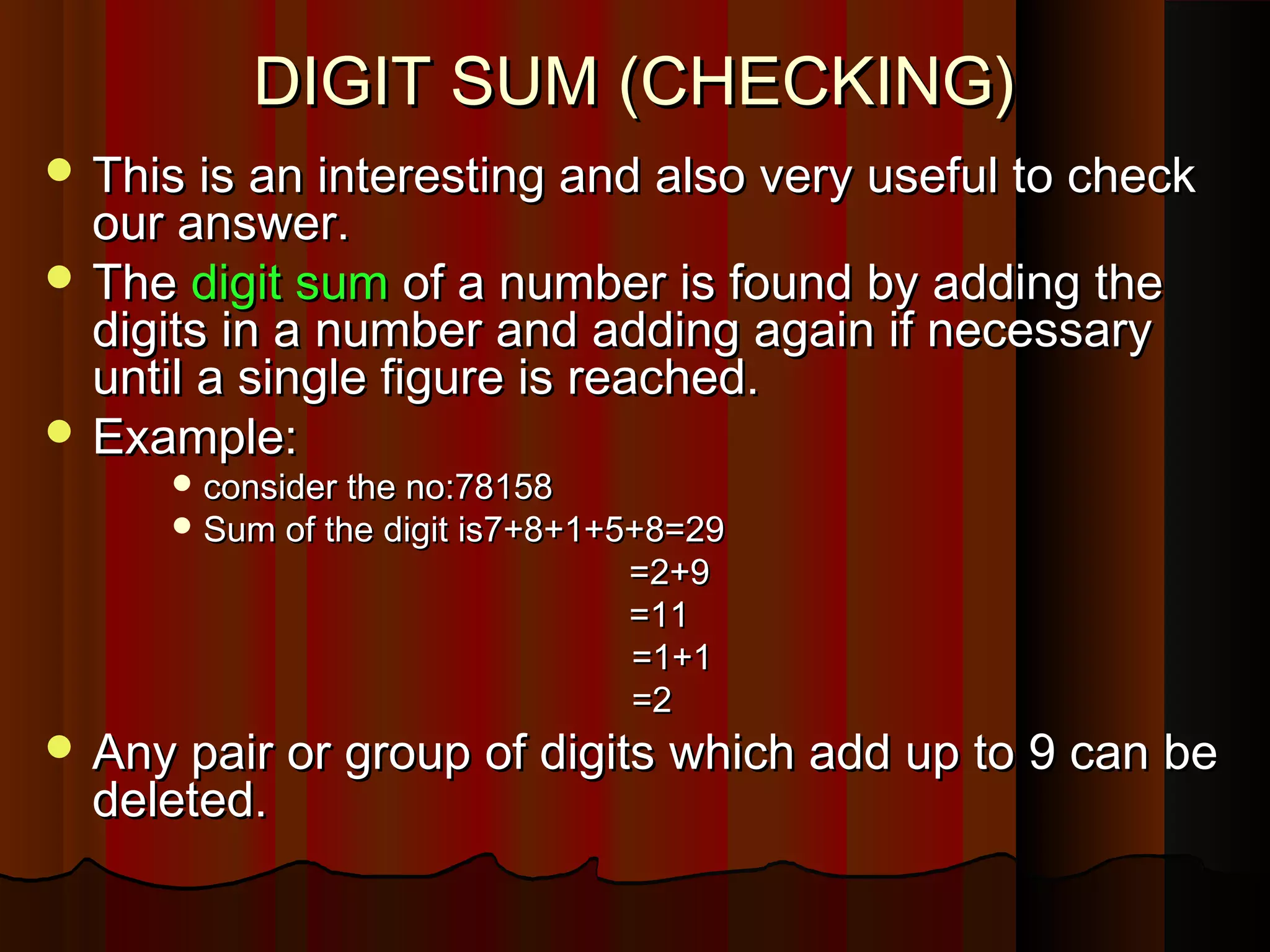 DIGIT SUM (CHECKING)DIGIT SUM (CHECKING)
 This is an interesting and also very useful to checkThis is an interesting and also very useful to check
our answer.our answer.
 TheThe digit sumdigit sum of a number is found by adding theof a number is found by adding the
digits in a number and adding again if necessarydigits in a number and adding again if necessary
until a single figure is reached.until a single figure is reached.
 Example:Example:
 consider the no:78158consider the no:78158
 Sum of the digit is7+8+1+5+8=29Sum of the digit is7+8+1+5+8=29
=2+9=2+9
=11=11
=1+1=1+1
=2=2
 Any pair or group of digits which add up to 9 can beAny pair or group of digits which add up to 9 can be
deleted.deleted.
 