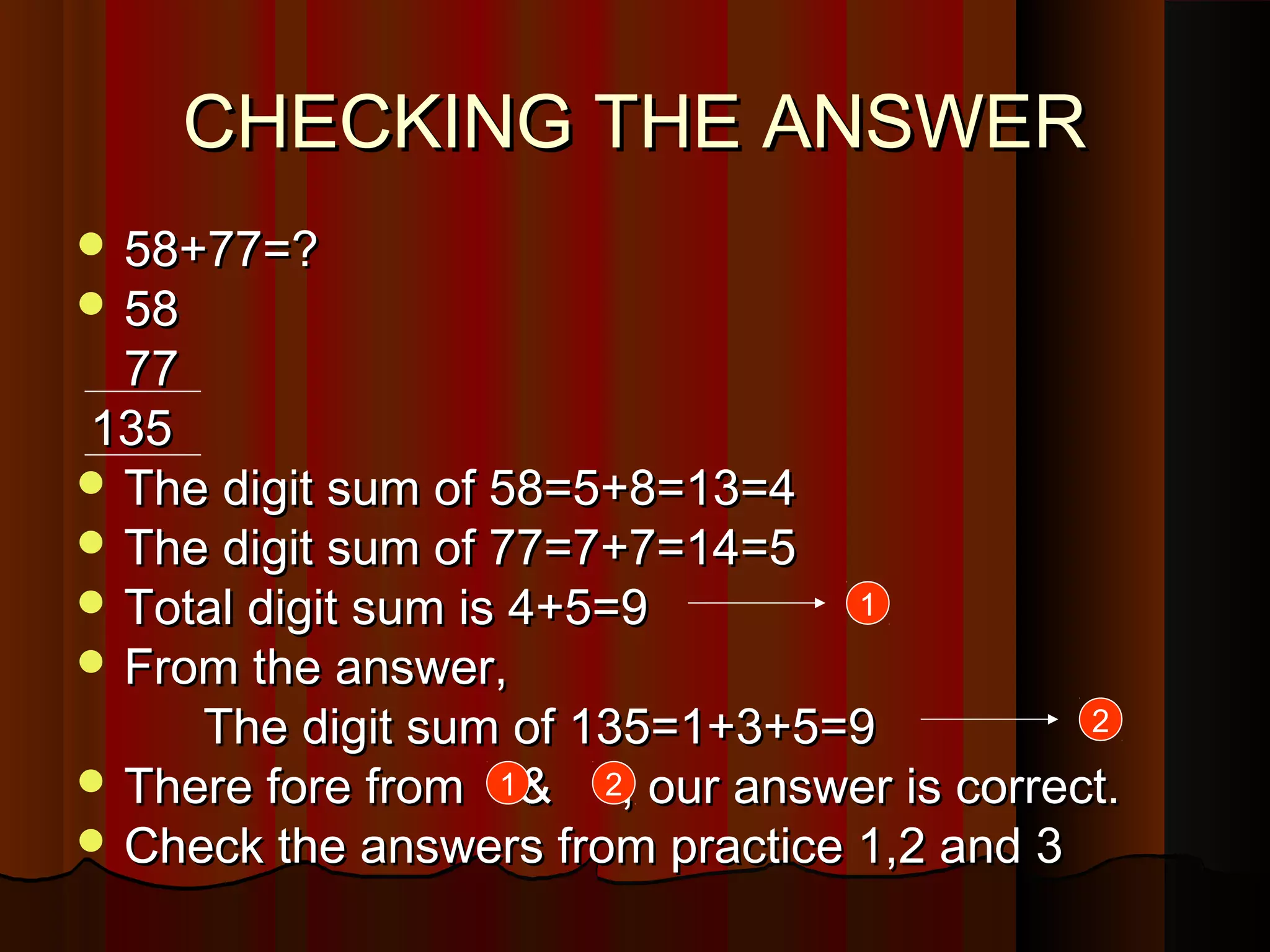 CHECKING THE ANSWERCHECKING THE ANSWER
 58+77=?58+77=?
 5858
7777
135135
 The digit sum of 58=5+8=13=4The digit sum of 58=5+8=13=4
 The digit sum of 77=7+7=14=5The digit sum of 77=7+7=14=5
 Total digit sum is 4+5=9Total digit sum is 4+5=9
 From the answer,From the answer,
The digit sum of 135=1+3+5=9The digit sum of 135=1+3+5=9
 There fore from & , our answer is correct.There fore from & , our answer is correct.
 Check the answers from practice 1,2 and 3Check the answers from practice 1,2 and 3
1
2
1 2
 