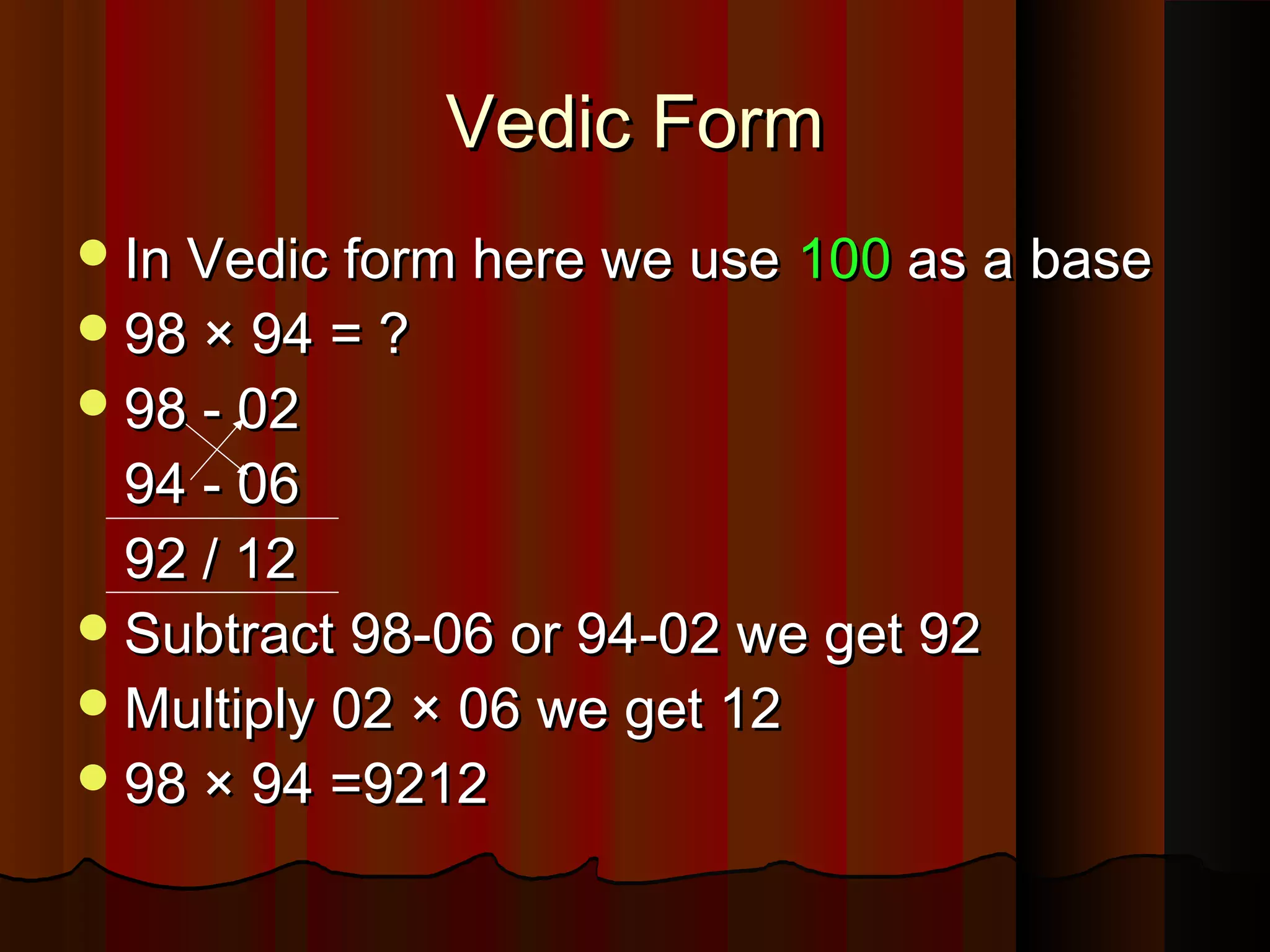In Vedic form here we useIn Vedic form here we use 100100 as a baseas a base
98 × 94 = ?98 × 94 = ?
98 - 0298 - 02
94 - 0694 - 06
92 / 1292 / 12
Subtract 98-06 or 94-02 we get 92Subtract 98-06 or 94-02 we get 92
Multiply 02 × 06 we get 12Multiply 02 × 06 we get 12
98 × 94 =921298 × 94 =9212
Vedic FormVedic Form
 