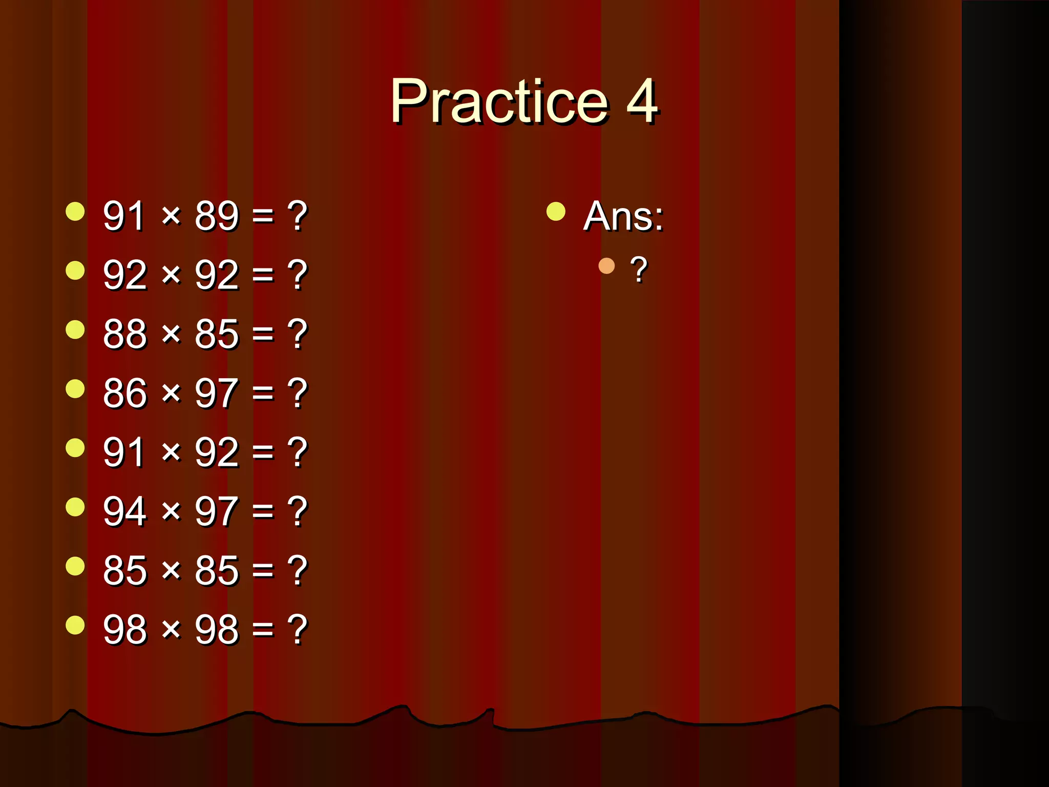 Practice 4Practice 4
 91 × 89 = ?91 × 89 = ?
 92 × 92 = ?92 × 92 = ?
 88 × 85 = ?88 × 85 = ?
 86 × 97 = ?86 × 97 = ?
 91 × 92 = ?91 × 92 = ?
 94 × 97 = ?94 × 97 = ?
 85 × 85 = ?85 × 85 = ?
 98 × 98 = ?98 × 98 = ?
 Ans:Ans:
 ??
 