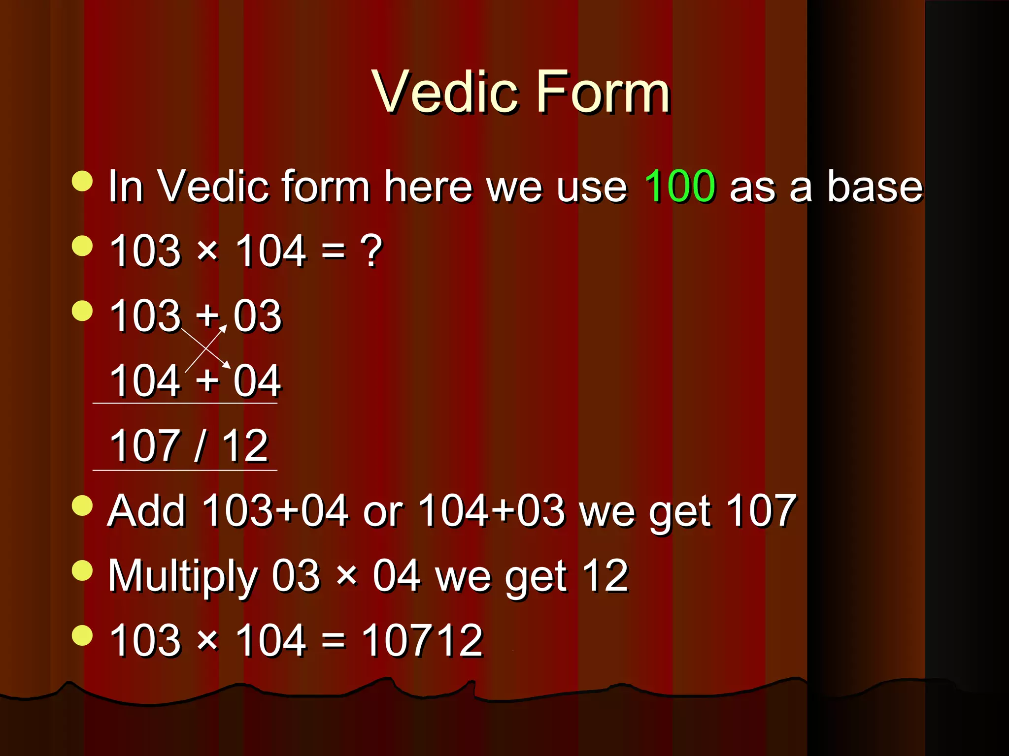 Vedic FormVedic Form
In Vedic form here we useIn Vedic form here we use 100100 as a baseas a base
103 × 104 = ?103 × 104 = ?
103 + 03103 + 03
104 + 04104 + 04
107 / 12107 / 12
Add 103+04 or 104+03 we get 107Add 103+04 or 104+03 we get 107
Multiply 03 × 04 we get 12Multiply 03 × 04 we get 12
103 × 104 = 10712103 × 104 = 10712
 