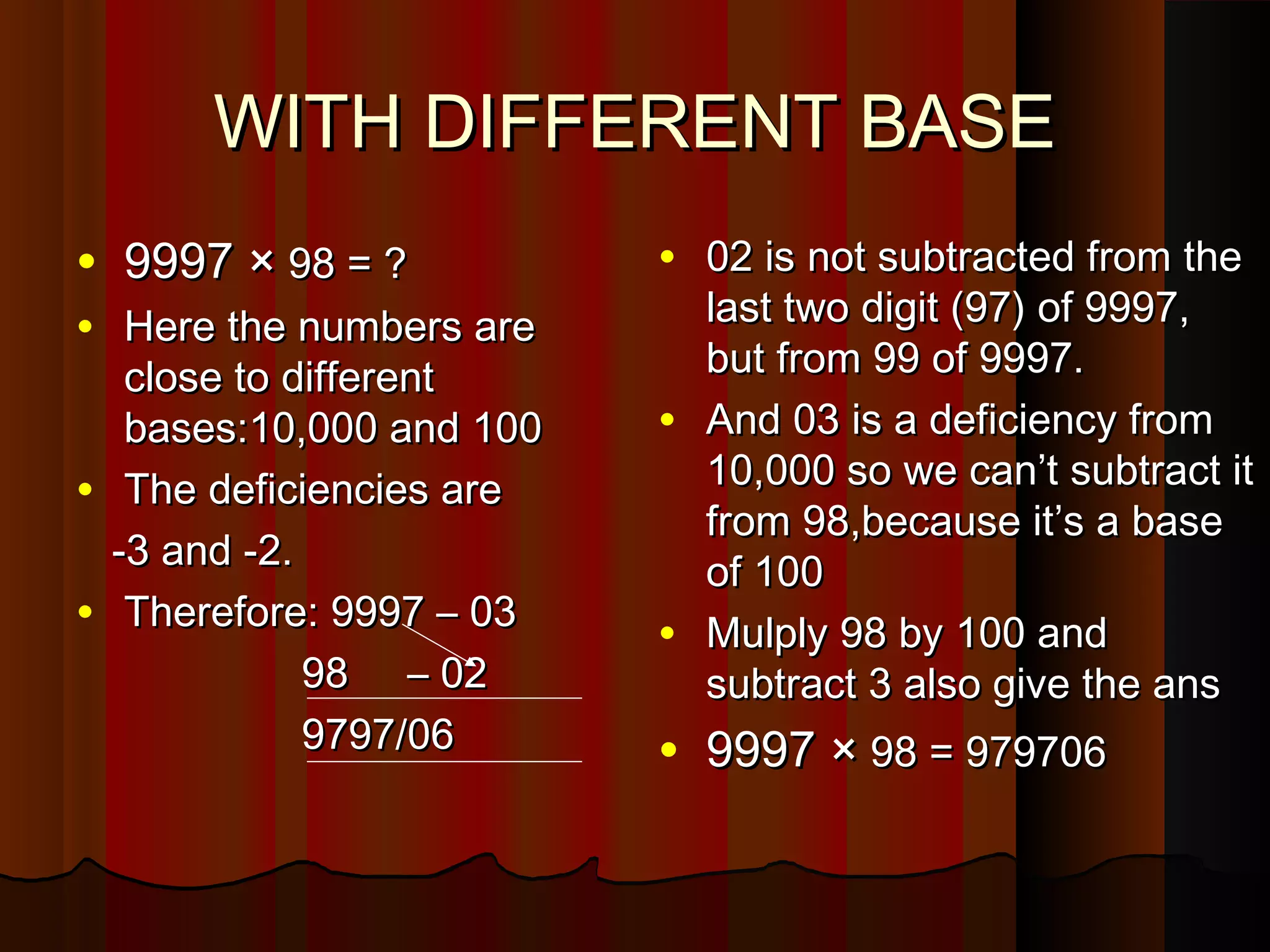 WITH DIFFERENT BASEWITH DIFFERENT BASE
• 9997 ×9997 × 98 = ?98 = ?
• Here the numbers areHere the numbers are
close to differentclose to different
bases:10,000 and 100bases:10,000 and 100
• The deficiencies areThe deficiencies are
-3 and -2.-3 and -2.
• Therefore: 9997 – 03Therefore: 9997 – 03
98 – 0298 – 02
9797/069797/06
• 02 is not subtracted from the02 is not subtracted from the
last two digit (97) of 9997,last two digit (97) of 9997,
but from 99 of 9997.but from 99 of 9997.
• And 03 is a deficiency fromAnd 03 is a deficiency from
10,000 so we can’t subtract it10,000 so we can’t subtract it
from 98,because it’s a basefrom 98,because it’s a base
of 100of 100
• Mulply 98 by 100 andMulply 98 by 100 and
subtract 3 also give the anssubtract 3 also give the ans
• 9997 ×9997 × 98 = 97970698 = 979706
 