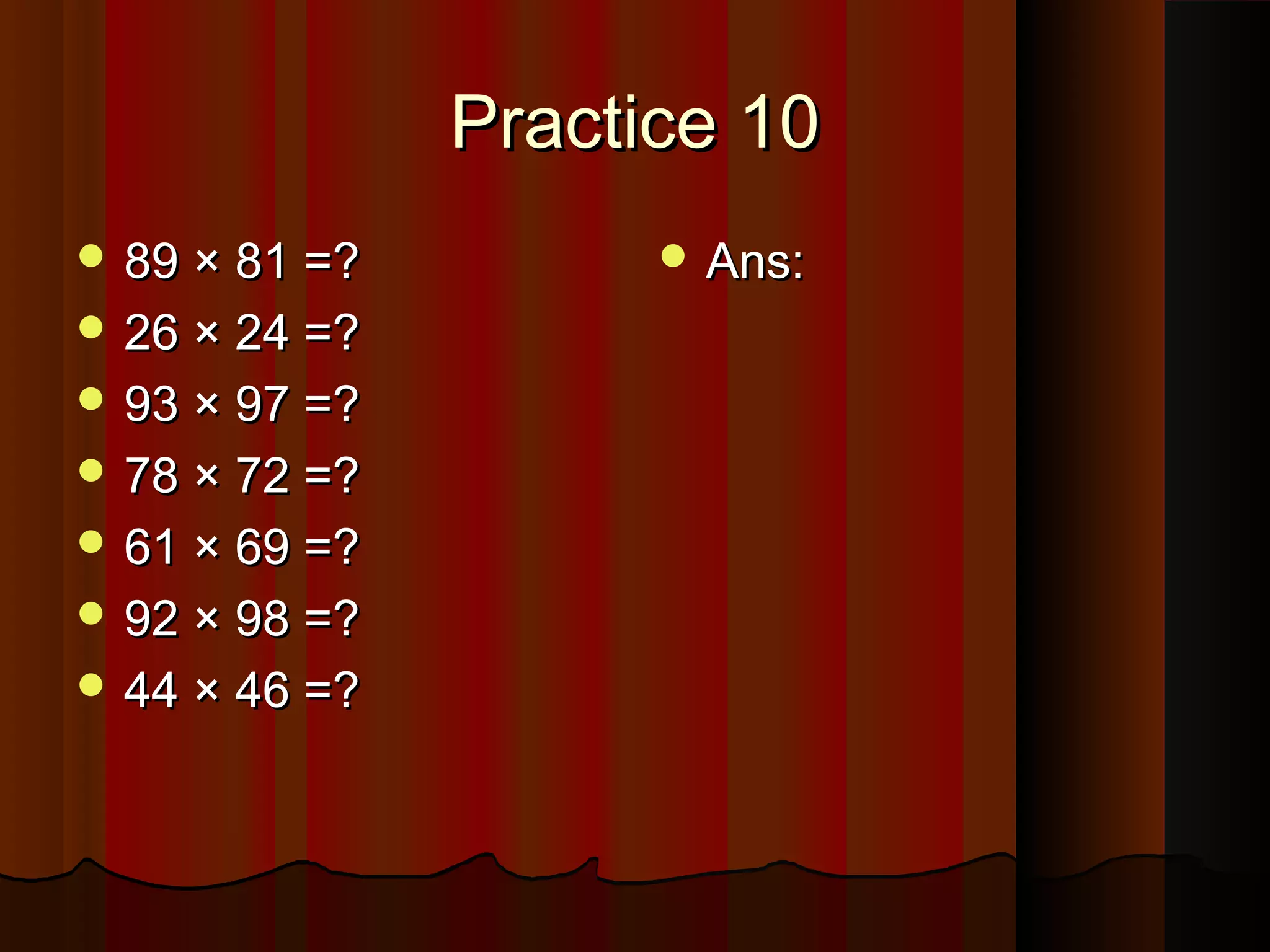 Practice 10Practice 10
 89 × 81 =?89 × 81 =?
 26 × 24 =?26 × 24 =?
 93 × 97 =?93 × 97 =?
 78 × 72 =?78 × 72 =?
 61 × 69 =?61 × 69 =?
 92 × 98 =?92 × 98 =?
 44 × 46 =?44 × 46 =?
 Ans:Ans:
 