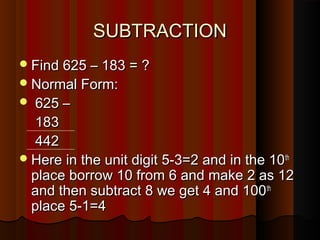 SUBTRACTIONSUBTRACTION
Find 625 – 183 = ?Find 625 – 183 = ?
Normal Form:Normal Form:
 625 –625 –
183183
442442
Here in the unit digit 5-3=2 and in the 10Here in the unit digit 5-3=2 and in the 10thth
place borrow 10 from 6 and make 2 as 12place borrow 10 from 6 and make 2 as 12
and then subtract 8 we get 4 and 100and then subtract 8 we get 4 and 100thth
place 5-1=4place 5-1=4
 
