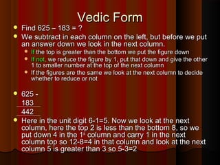 Vedic FormVedic Form
 Find 625 – 183 = ?Find 625 – 183 = ?
 We subtract in each column on the left, but before we putWe subtract in each column on the left, but before we put
an answer down we look in the next column.an answer down we look in the next column.
 IfIf the top is greater than the bottom we put the figure downthe top is greater than the bottom we put the figure down
 If not,If not, we reduce the figure by 1, put that down and give the otherwe reduce the figure by 1, put that down and give the other
1 to smaller number at the top of the next column1 to smaller number at the top of the next column
 If the figures are the same we look at the next column to decideIf the figures are the same we look at the next column to decide
whether to reduce or notwhether to reduce or not
 625 -625 -
183183
442442
 Here in the unit digit 6-1=5. Now we look at the nextHere in the unit digit 6-1=5. Now we look at the next
column, here the top 2 is less than the bottom 8, so wecolumn, here the top 2 is less than the bottom 8, so we
put down 4 in the 1put down 4 in the 1stst
column and carry 1 in the nextcolumn and carry 1 in the next
column top so 12-8=4 in that column and look at the nextcolumn top so 12-8=4 in that column and look at the next
column 5 is greater than 3 so 5-3=2column 5 is greater than 3 so 5-3=2
 